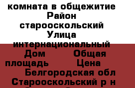 комната в общежитие › Район ­ старооскольский › Улица ­ интернациональный › Дом ­ 27 › Общая площадь ­ 13 › Цена ­ 650 000 - Белгородская обл., Старооскольский р-н, Старый Оскол г. Недвижимость » Квартиры продажа   . Белгородская обл.